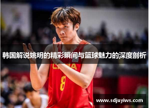 韩国解说姚明的精彩瞬间与篮球魅力的深度剖析