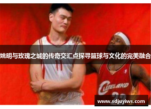 姚明与玫瑰之城的传奇交汇点探寻篮球与文化的完美融合