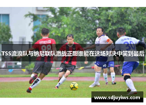 TSS流浪队与纳尼联队激战正酣谁能在这场对决中笑到最后