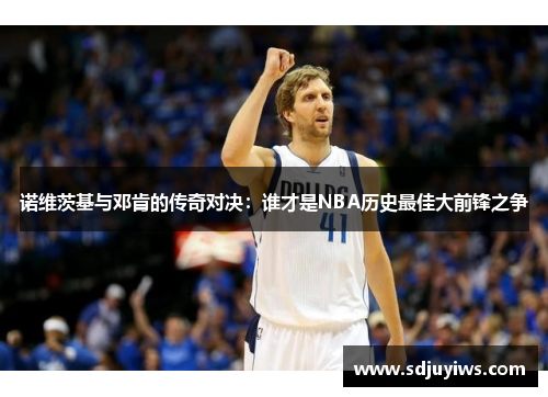 诺维茨基与邓肯的传奇对决：谁才是NBA历史最佳大前锋之争